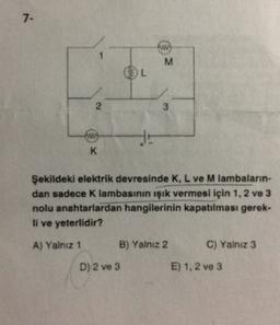 7-
M
L
2
3
www
HE
K
Şekildeki elektrik devresinde K, L ve M lambaların-
dan sadece Klambasının işık vermesi için 1, 2 ve 3
nolu anahtarlardan hangilerinin kapatılması gerek-
li ve yeterlidir?
A) Yalnız 1
B) Yalnız 2
C) Yalnız 3
D) 2 ve 3
E) 1.2 ve 3
