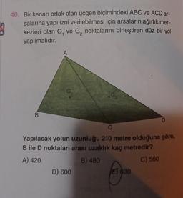 40. Bir kenarı ortak olan üçgen biçimindeki ABC ve ACD ar-
salarına yapı izni verilebilmesi için arsaların ağırlık mer-
kezleri olan G, ve G, noktalarını birleştiren düz bir yol
yapılmalıdır.
A
B
D
C
Yapılacak yolun uzunluğu 210 metre olduğuna göre,
B ile D noktaları arası uzaklık kaç metredir?
A) 420
B) 480
C) 560
D) 600
E 630