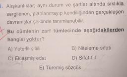 5. Alışkanlıklar; aynı durum ve şartlar altında sıklıkla
sergilenen, planlanmayıp kendiliğinden gerçekleşen
davranışlar şeklinde tanımlanabilir.
Bu cümlenin zarf tümlecinde aşağıdakilerden
hangisi yoktur?
A) Yeterlilik fiili
B) Niteleme sıfatı
C) Ekleşmiş edat
D) Sifat-fiil
E) Türemiş sözcük