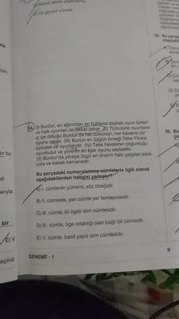 yancave
O no
O güveni yuksak
35. Bu parce
ulaşilable
BAGO
lisin
ned
D) CA
36. Bu
çik
in bu
64.) Burdur, en ağırından en hızlısına zeybek oyun türleri
ve halk oyunları ile dikkat çeker. (1) Türkülerle oyunlann
iç içe olduğu Burdur da her türkünün, her havanın bir
oyunu vardır. (III) Bunun en özgün örneği Teke Yöresi
türküleri ve oyunlarıdır
. (IV) Teke havasının çoğunluğu
oyunludur ve yörenin en tipik oyunu zeybektir.
(Ý) Burdur'da yöreye özgü en önemli halk çalgılanı sipsi,
cura ve kabak kemanedir.
Bu parçadaki numaralanmış cümlelerle ilgili olarak
aşağıdakilerden hangisi yanlıştır?
A) L. cümlenin yüklemi, söz öbeğidir.
eli
arıyla
B) II. cümlede, yan cümle yer tamlayıcısıdır.
C) III. cümle, iki ögeli isim cümlesidir.
bir
D) IV. cümle, öge ortaklığı olan bağlı bir cümledir.
VEIV
E) V. cümle, basit yapılı isim cümlesidir.
9
DENEME-1
reçiniz.