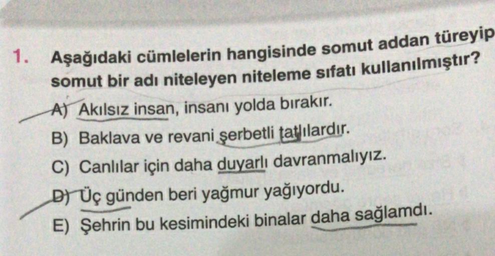 1. Aşağıdaki cümlelerin hangisinde somut addan türeyip
somut bir adı niteleyen niteleme sıfatı kullanılmıştır?
A) Akılsız insan, insanı yolda bırakır.
B) Baklava ve revani şerbetli tatlılardır.
C) Canlılar için daha duyarlı davranmalıyız.
DÜç günden beri y