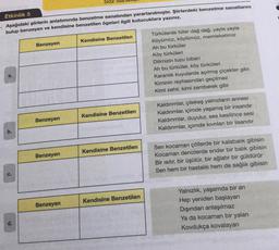 SOZ Sal
Etkinlik 5
Aşağıdaki şiirlerin anlatımında benzetme sanatından yararlanılmıştır. Şiirlerdeki benzetme sanatlarını
bulup benzeyen ve kendisine benzetilen ögeleri ilgili kutucuklara yazınız.
Kendisine Benzetilen
Benzeyen
Türkülerde tüter dağ dağ, yayla yayla
Köyümüz, köylümüz, memleketimiz
Ah bu türküler
Köy türküleri
Dilimizin tuzu biberi
Ah bu türküler, köy türküleri
Karanlık kuyularda açılmış çiçekler gibi
Kiminin reyhasından geçilmez
Kimi zehir, kimi zemberek gibi
Kendisine Benzetilen
Kaldırımlar, çilekeş yalnızların annesi
Kaldırımlar, içimde yaşamış bir insandır
Kaldırımlar, duyulur, ses kesilince sesi
Kaldırımlar, içimde kıvrılan bir lisandir
Benzeyen
Kendisine Benzetilen
Benzeyen
Sen kocaman çöllerde bir kalabalık gibisin
Kocaman denizlerde ender bir balık gibisin
Bir sıtır, bir üşütür, bir ağlatır bir güldürür
Sen hem bir hastalık hem de sağlık gibisin
Kendisine Benzetilen
Benzeyen
Yalnızlık, yaşamda bir an
Hep yeniden başlayan
Dışından anlaşılmaz
Ya da kocaman bir yalan
Kovdukça kovalayan
d.
