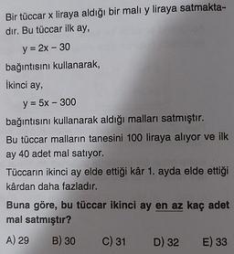 Bir tüccar x liraya aldığı bir malı y liraya satmakta-
dır. Bu tüccar ilk ay,
y = 2x - 30
bağıntısını kullanarak,
İkinci ay,
-
y = 5x - 300
bağıntısını kullanarak aldığı malları satmıştır.
Bu tüccar malların tanesini 100 liraya alıyor ve ilk
ay 40 adet mal satıyor.
Tüccarın ikinci ay elde ettiği kâr 1. ayda elde ettiği
kârdan daha fazladır.
Buna göre, bu tüccar ikinci ay en az kaç adet
mal satmıştır?
A) 29 B) 30 C) 31 D) 32 E) 33
