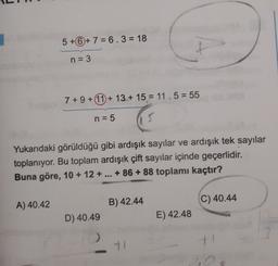 5 +6 + 7 = 6.3 = 18
n = 3
7 + 9 + 11 + 13.+ 15 = 11.5 = 55
n = 5
Yukarıdaki görüldüğü gibi ardışık sayılar ve ardışık tek sayılar
toplanıyor. Bu toplam ardışık çift sayılar içinde geçerlidir.
Buna göre, 10 + 12 + ... +86 + 88 toplamı kaçtır?
A) 40.42
B) 42.44
C) 40.44
D) 40.49
E) 42.48
11