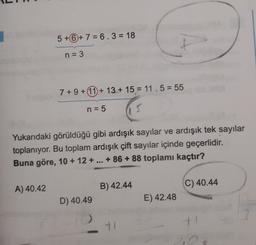 5 +6 + 7 = 6.3 = 18
n = 3
7 + 9 + 11 + 13.+ 15 = 11.5 = 55
n = 5
Yukarıdaki görüldüğü gibi ardışık sayılar ve ardışık tek sayılar
toplanıyor. Bu toplam ardışık çift sayılar içinde geçerlidir.
Buna göre, 10 + 12 + ... +86 + 88 toplamı kaçtır?
A) 40.42
B) 42.44
C) 40.44
D) 40.49
E) 42.48
11
