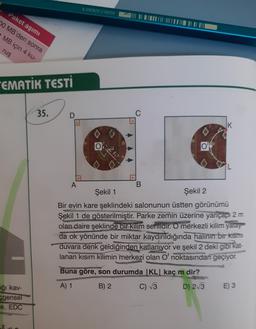 8 690826 216000
Paket aşımı
II DE NUMITEL |
20 MB'den sonra
MB için 4 ku-
ruş
"EMATİK TESTİ
35.
D
C
IK
0
21
O
IL
B
A
Şekil 1
Şekil 2
Bir evin kare şeklindeki salonunun üstten görünümü
Şekil 1 de gösterilmiştir. Parke zemin üzerine yarıçapı 2 m
olan daire şeklinde bir kilim serilidir. O merkezli kilim yalay
da ok yönünde bir miktar kaydırıldığında halının bir kısmı
duvara denk geldiğinden katlanıyor ve şekil 2 deki gibi kat-
lanan kısım kilimin merkezi olan O' noktasından geçiyor.
Buna göre, son durumda |KL kaç m dir?
A) 1
B) 2
C) 3
D) 2/3
E) 3
ağı kav
cgensel
e, EDC
2
