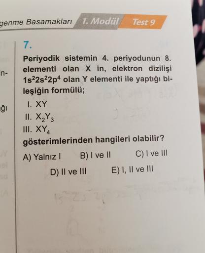 genme Basamakları
1. Modül
Test 9
in-
7.
Periyodik sistemin 4. periyodunun 8.
elementi olan X in, elektron dizilişi
1s22s22p4 olan Y elementi ile yaptığı bi-
leşiğin formülü;
1. XY
iği
II. X2Y3
III. XY4
gösterimlerinden hangileri olabilir?
A) Yalnızl B) I 