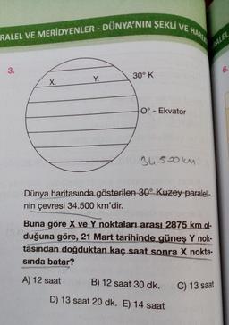 RALEL VE MERİDYENLER - DÜNYA'NIN ŞEKLI VE HAREK
RALEL
3.
6.
Y.
30° K
X.
0° - Ekvator
34.500km
Dünya haritasında gösterilen 30° Kuzey paraleli-
nin çevresi 34.500 km'dir.
cs
Buna göre
X ve Y noktaları arası 2875 km ol-
duğuna göre, 21 Mart tarihinde güneş Y nok-
tasından doğduktan kaç saat sonra X nokta-
sinda batar?
A) 12 saat
B) 12 saat 30 dk.
C) 13 saat
D) 13 saat 20 dk. E) 14 saat
