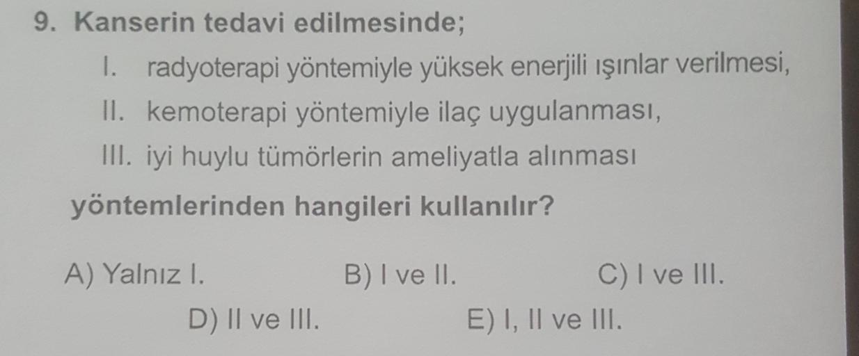 9. Kanserin tedavi edilmesinde;
I. radyoterapi yöntemiyle yüksek enerjili ışınlar verilmesi,
II. kemoterapi yöntemiyle ilaç uygulanması,
III. iyi huylu tümörlerin ameliyatla alınması
yöntemlerinden hangileri kullanılır?
B) I ve II.
A) Yalnız 1.
D) II ve II