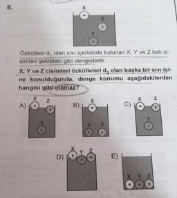 8.
Özkütlesi d, olan sivi içerisinde bulunan X, Y ve Z kati ci-
simleri şekildeki gibi dengededir.
X, Y ve Z cisimleri özkütleleri d, olan başka bir sıvı içi-
ne konulduğunda, denge konumu aşağıdakilerden
hangisi gibi olamaz?
X
Z
Z
A)
B)
D)
E)
X Y Z
DO