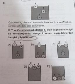 8.
Özkütlesi d, olan sivi içerisinde bulunan X, Y ve Z kati ci-
simleri şekildeki gibi dengededir.
X, Y ve Z cisimleri özkütleleri d, olan başka bir sıvı içi-
ne konulduğunda, denge konumu aşağıdakilerden
hangisi gibi olamaz?
X
Z
Z
A)
B)
D)
E)
X Y Z
DO
