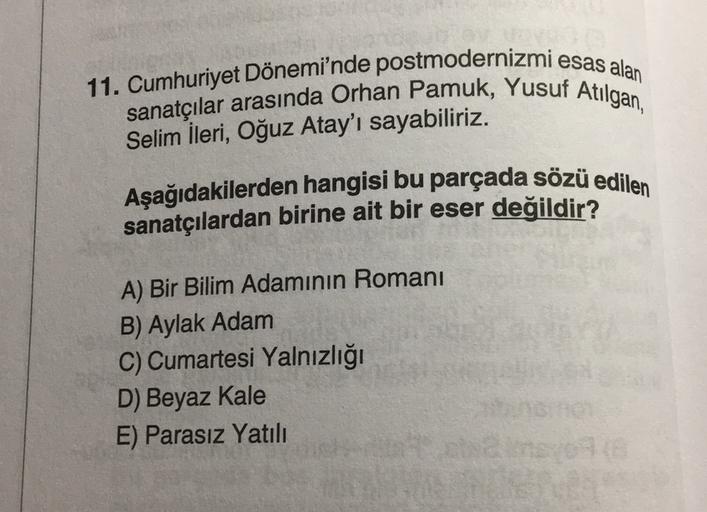 11. Cumhuriyet Dönemi'nde postmodernizmi esas alan
sanatçılar arasında Orhan Pamuk, Yusuf Atilgan,
Selim İleri, Oğuz Atay'ı sayabiliriz.
Aşağıdakilerden hangisi bu parçada sözü edilen
sanatçılardan birine ait bir eser değildir?
A) Bir Bilim Adamının Romani