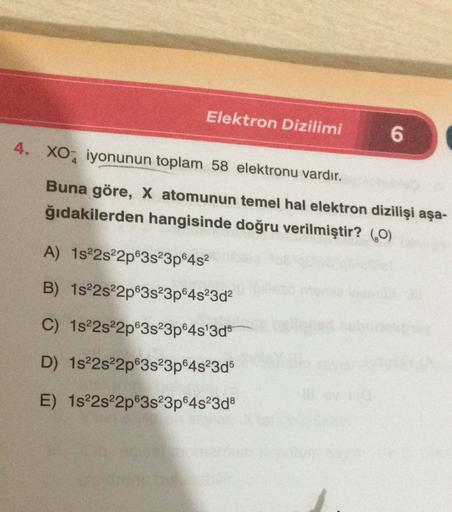 Elektron Dizilimi
6
4. XO2 iyonunun toplam 58 elektronu vardır.
Buna göre, X atomunun temel hal elektron dizilişi aşa-
ğıdakilerden hangisinde doğru verilmiştir? (60)
A) 1822s22p63s23p6452
B) 1s22s22p63s23p64s23d2
C) 1822s22p63s23p645'3d5
D) 1822s22p@3s23p