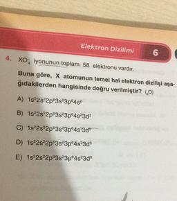 Elektron Dizilimi
6
4. XO2 iyonunun toplam 58 elektronu vardır.
Buna göre, X atomunun temel hal elektron dizilişi aşa-
ğıdakilerden hangisinde doğru verilmiştir? (60)
A) 1822s22p63s23p6452
B) 1s22s22p63s23p64s23d2
C) 1822s22p63s23p645'3d5
D) 1822s22p@3s23p64s23d5
E) 1s22s22p63s 3p 4s 3d8
