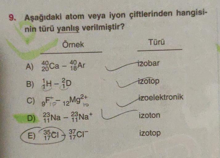 9. Aşağıdaki atom veya iyon çiftlerinden hangisi-
nin türü yanlış verilmiştir?
Örnek
Türü
40
Tzobar
izotop
A) 200a - 48 Ar
B) 1H-D
C) F- 12Mg2+
D) Na - 23 Nat
E) 35C1 – 37cm
izoelektronik
To
23
izoton
izotop
