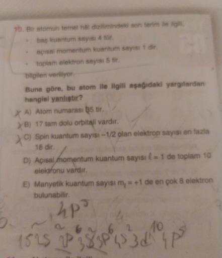 16. Bir atomun temel aldiziminde son termite
baş kuantum sayisi 4 tür
açısal momentum kuantum sayist die
toplam elektron sayisi 5 .
bilgileri veriliyor
Buna göre, bu atom ile ilgili aşağıdaki yargılardan
hangisi yanligter?
XA) Atom numarası 35 tir.
> B) 17