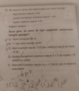 16. Bir atomun temel aldiziminde son termite
baş kuantum sayisi 4 tür
açısal momentum kuantum sayist die
toplam elektron sayisi 5 .
bilgileri veriliyor
Buna göre, bu atom ile ilgili aşağıdaki yargılardan
hangisi yanligter?
XA) Atom numarası 35 tir.
> B) 17 tam dolu orbitali vardır.
C) Spin kuantum sayısı - 1/2 olan elektron sayısı en fazla
©
18 dir.
D) Açısal momentum kuantum sayisi 1 de toplam 10
elektronu vardir.
) =
E) Manyetik kuantum sayısı m, = +1 de en çok 8 elektron
bulunabilir
upo
10
152s 2p 3p 3 p
