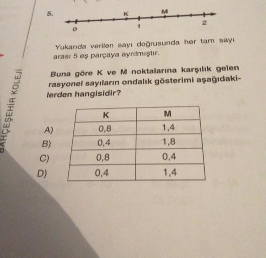 5.
M
2
1
0
Yukarıda verilen sayı doğrusunda her tam sayı
arası 5 eş parçaya ayrılmıştır.
Buna göre k ve M noktalarına karşılık gelen
rasyonel sayıların ondalık gösterimi aşağıdaki-
lerden hangisidir?
HÇEŞEHİR KOLEJI
K
M
1,4
0,8
0,4
A)
B)
C)
D)
1,8
0,4
0,8