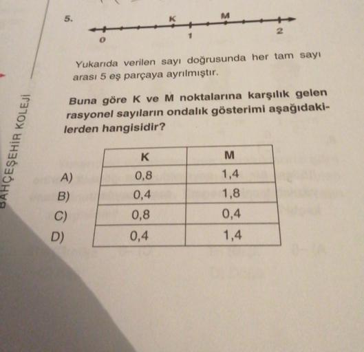 5.
M
2
1
0
Yukarıda verilen sayı doğrusunda her tam sayı
arası 5 eş parçaya ayrılmıştır.
Buna göre k ve M noktalarına karşılık gelen
rasyonel sayıların ondalık gösterimi aşağıdaki-
lerden hangisidir?
HÇEŞEHİR KOLEJI
K
M
1,4
0,8
0,4
A)
B)
C)
D)
1,8
0,4
0,8
