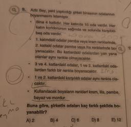 o
a
Po
9. Aziz Bey, yeni yaptırdığı şirket binasının odalarının
boyanmasını istemiştir.
Bina 4 katlıdır. Her katinda 10 oda vardır. Her
katın koridorunun sağında ve solunda karşılıklı
beş ada vardır.
hooda
1. katındaki odalar pembe veya krem renklerinde,
2. kattaki odalar pembe veya lila renklerinde bo-
yanacaktır. Bu katlardakl odalardan yan yana
olanlar aynı renkte olmayacaktır.
3 ve 4. katlardak odalar, 1 ve 2. katlardakl oda-
lardan farklı bir renkte boyanacaktır. sme
1 ve 2. katlardaki karşılıklı odalar aynı renkte ola-
caktır.
Kullanılacak boyalarin renkler krem, illa, pembe,
beyaz ve mordur.
Buna göre, şirketin odaları kaç farklı şekilde bo-
yanabilir?
A) 2 B) 4 C) 6
E) 12
.
ku
mo
en
D) 8
