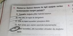 8. S
ç
5. Newton'un Üçüncü Kanunu ile ilgili aşağıda verilen
açıklamalardan hangisi yanlıştır?
A) Kuvvetler doğada çiftler halinde bulunur.
S
B) Her etki, bir tepki ile dengelenir.
C) Etki ve tepki kuvvetleri yüzeylere diktir.
Well
D) Aynı anda aynı cismin üzerinde bulunamazlar.
an
ET Tepki kuvvetleri, etki kuvvetleri olmadan da oluşturu-
labilir.