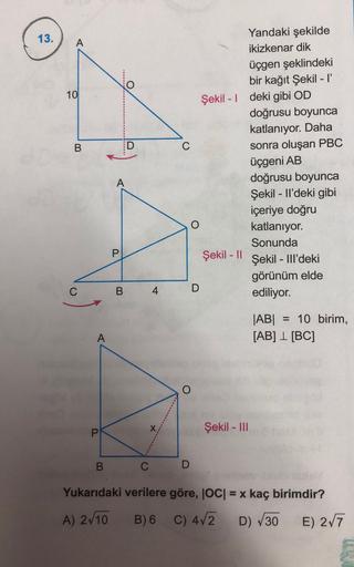 13.
A
o
O
10
B
Yandaki şekilde
ikizkenar dik
üçgen şeklindeki
bir kağıt Şekil - 1
Şekil - | deki gibi OD
doğrusu boyunca
katlanıyor. Daha
C
sonra oluşan PBC
üçgeni AB
doğrusu boyunca
Şekil - Il'deki gibi
içeriye doğru
katlanıyor.
Sonunda
Şekil - 11
Şekil -