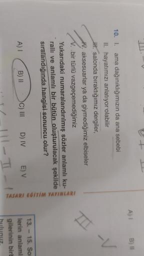 E
A) 1
B) 1
T-V
10. I. ama dağınıklığımızın da ana sebebi
II. hayatımızı anlatıyor olabilir
IH. salonda bıraktığımız dergiler,
W. aksesuarlar ya da giymediğimiz elbiseler
V. bir türlü vazgeçemediğimiz
Yukarıdaki numaralandırılmış sözler anlamlı ku-
rallı v