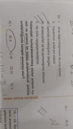 E
A) 1
B) 1
T-V
10. I. ama dağınıklığımızın da ana sebebi
II. hayatımızı anlatıyor olabilir
IH. salonda bıraktığımız dergiler,
W. aksesuarlar ya da giymediğimiz elbiseler
V. bir türlü vazgeçemediğimiz
Yukarıdaki numaralandırılmış sözler anlamlı ku-
rallı ve anlamlı bir bütün oluşturulacak şekilde
sıralandığında hangisi sonuncu olur?
TASARI EGITIM YAYINLARI
B) II
A) I
C) III
E) V
D) IV
13. - 15. So
lerin anlaml
gilerinin birt
TI
