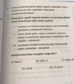 6.
Canlı vücudunda görev yapan organik moleküller, hücre
içinde bulunan bazı organeller kullanılarak
sentezlenebilmektedir.
Buna göre, çeşitli organik besinler ve sentezlendikleri
hücre kısımlarıyla ilgili olarak yapılan;
Kler
1.
vücudun en önemli enerji deposu olan moleküller -
granülsüz endoplazmik retikulum,
II. hücre içinde görev yapan enzimlerin yapısına
katılan ve sindirime uğramayan moleküllerin tüm
çeşitleri - mitokondri,
III. canlılarda öncelikli enerji kaynağı olarak tercih
edilen moleküller - kloroplast
eşleştirmelerinden hangileri doğrudur?
A) Yalnız!
B) Yalnız II
C) Yalnız III
D) I ve III
E) I, II ve III