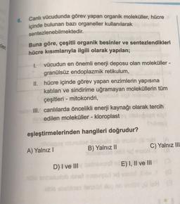 6.
Canlı vücudunda görev yapan organik moleküller, hücre
içinde bulunan bazı organeller kullanılarak
sentezlenebilmektedir.
Buna göre, çeşitli organik besinler ve sentezlendikleri
hücre kısımlarıyla ilgili olarak yapılan;
Kler
1.
vücudun en önemli enerji deposu olan moleküller -
granülsüz endoplazmik retikulum,
II. hücre içinde görev yapan enzimlerin yapısına
katılan ve sindirime uğramayan moleküllerin tüm
çeşitleri - mitokondri,
III. canlılarda öncelikli enerji kaynağı olarak tercih
edilen moleküller - kloroplast
eşleştirmelerinden hangileri doğrudur?
A) Yalnız!
B) Yalnız II
C) Yalnız III
D) I ve III
E) I, II ve III
