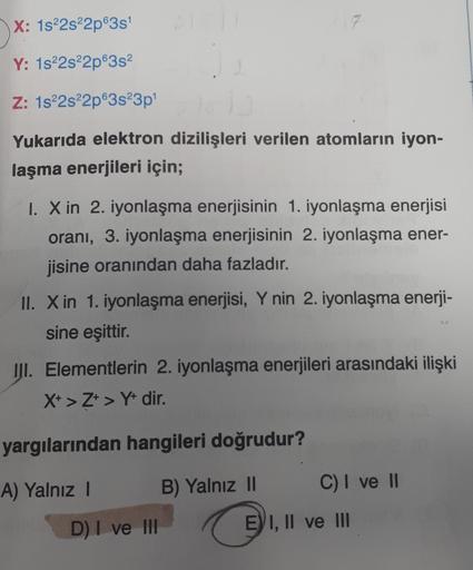 X: 1s 2s22p635
Y: 1s22s22p6352
Z: 1s 2s22p63s23p
Yukarıda elektron dizilişleri verilen atomların iyon-
laşma enerjileri için;
I. X in 2. iyonlaşma enerjisinin 1. iyonlaşma enerjisi
orani, 3. iyonlaşma enerjisinin 2. iyonlaşma ener-
jisine oranından daha fa