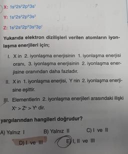 X: 1s 2s22p635
Y: 1s22s22p6352
Z: 1s 2s22p63s23p
Yukarıda elektron dizilişleri verilen atomların iyon-
laşma enerjileri için;
I. X in 2. iyonlaşma enerjisinin 1. iyonlaşma enerjisi
orani, 3. iyonlaşma enerjisinin 2. iyonlaşma ener-
jisine oranından daha fazladır.
II. Xin 1. iyonlaşma enerjisi, Y nin 2. iyonlaşma enerji-
sine eşittir.
III. Elementlerin 2. iyonlaşma enerjileri arasındaki ilişki
X+ > Z+ > Y+ dir.
yargılarından hangileri doğrudur?
A) Yalnız 1
B) Yalnız II
C) I ve II
D) I ve II
EVI, II ve III
