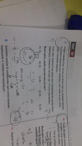 Test 82
1. C 2. C 3.C 4. E 5. C
7.
Hızları saatte 6 km, 20 km ve 30 km olan üç bisikletli dairesel
bir parkur üzerinde aynı noktadan, aynı anda ve aynı yöne
doğru harekete başlıyor.
Hızlı olan ortanca hıza sahip olanı yakaladığında yavaş olanın
başlangıç n