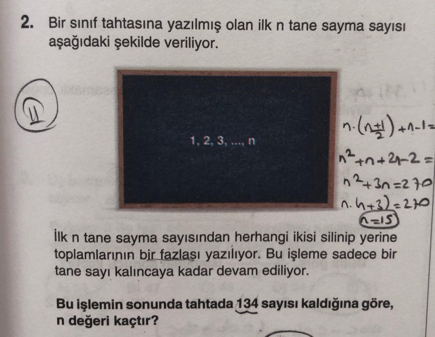 2. Bir sınıf tahtasına yazılmış olan ilk n tane sayma sayısı
aşağıdaki şekilde veriliyor.
n. (#) +-12
1, 2, 3 ...n
n² +n+21-2=
+
n2+ 3n=270
n. h+32=270
n=1s
İlk n tane sayma sayısından herhangi ikisi silinip yerine
toplamlarının bir fazlası yazılıyor. Bu işleme sadece bir
tane sayı kalıncaya kadar devam ediliyor.
n
Bu işlemin sonunda tahtada 134 sayısı kaldığına göre,
n değeri kaçtır?
