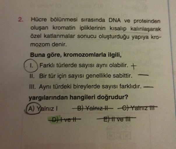 2. Hücre bölünmesi sırasında DNA ve proteinden
oluşan kromatin ipliklerinin kısalıp kalınlaşarak
özel katlanmalar sonucu oluşturduğu yapıya kro-
mozom denir.
Buna göre, kromozomlarla ilgili,
1. Farklı türlerde sayısı aynı olabilir. +
II. Bir tür için sayıs
