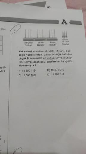 AC
bilgi-
9
Milyonlar
Bolaga
Binler
BIOGO
Birler
BIGGO
18 tons
boncuk
Yukarıdaki abaküse elindeki 18 tane bon-
cuğu yerleştirerek, binier bölügü 500'den
büyük 8 basamaklı en küçük sayıyı oluştu-
ran Selma, aşağıdaki sayılardan hangisini
elde etmiştir?
A) 1