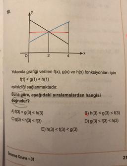 10.
X
2
4
Yukarıda grafiği verilen f(x), g(x) ve h(x) fonksiyonları için
f(1) <g(1) <h(1)
eşitsizliği sağlanmaktadır.
Buna göre, aşağıdaki sıralamalardan hangisi
doğrudur?
A) f(3) = g(3) <h(3)
C)g(3) <h(3) < f(3)
B) h(3) <g(3) <f(3)
D) g(3) <f(3) <h(3)
E) h(3) <f(3) <g(3)
Deneme Sınavı-01
21
