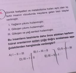 6. Günlük faaliyetleri ve metabolizma hızları aynı olan üç
farklı insanın vücudunda meydana gelen bazı olaylar
verilmiştir.
I. Yağların yıkımı hızlanmıştır.
II. Glikojen yıkımı hızlanmıştır.
III. Glikojen ve yağ sentezi hızlanmıştır.
Bu insanların besinlerle daha önce aldıkları karbon-
hidrat oranlarının azdan çoğa doğru sıralaması aşa-
ğıdakilerden hangisinde verilmiştir?
C) II -- III
B) I - III – 11
A) 1 - || - III
D) III -
II
E) III - 1
