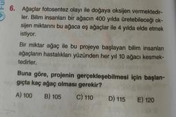 6. Ağaçlar fotosentez olayı ile doğaya oksijen vermektedir-
ler. Bilim insanları bir ağacın 400 yılda üretebileceği ok-
sijen miktarını bu ağaca eş ağaçlar ile 4 yılda elde etmek
istiyor.
Bir miktar ağaç ile bu projeye başlayan bilim insanları
ağaçların hastalıkları yüzünden her yıl 10 ağacı kesmek-
tedirler.
Buna göre, projenin gerçekleşebilmesi için başlan-
giçta kaç ağaç olması gerekir?
A) 100 B) 105
C) 110 D) 115 E) 120