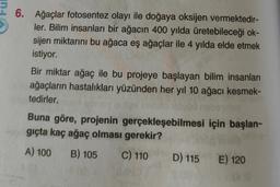 6. Ağaçlar fotosentez olayı ile doğaya oksijen vermektedir-
ler. Bilim insanları bir ağacın 400 yılda üretebileceği ok-
sijen miktarını bu ağaca eş ağaçlar ile 4 yılda elde etmek
istiyor.
Bir miktar ağaç ile bu projeye başlayan bilim insanları
ağaçların hastalıkları yüzünden her yıl 10 ağacı kesmek-
tedirler.
Buna göre, projenin gerçekleşebilmesi için başlan-
giçta kaç ağaç olması gerekir?
A) 100 B) 105
C) 110 D) 115 E) 120
