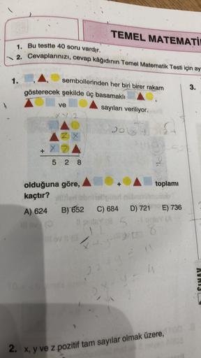 TEMEL MATEMATİ
1. Bu testte 40 soru vardır.
2. Cevaplarınızı, cevap kâğıdının Temel Matematik Testi için ay
1.
3.
sembollerinden her biri birer rakam
gösterecek şekilde üç basamaklı
ve
sayıları veriliyor.
2.
f
X Z
s
2
5 2 8
+
toplamı
olduğuna göre,
kaçtır?