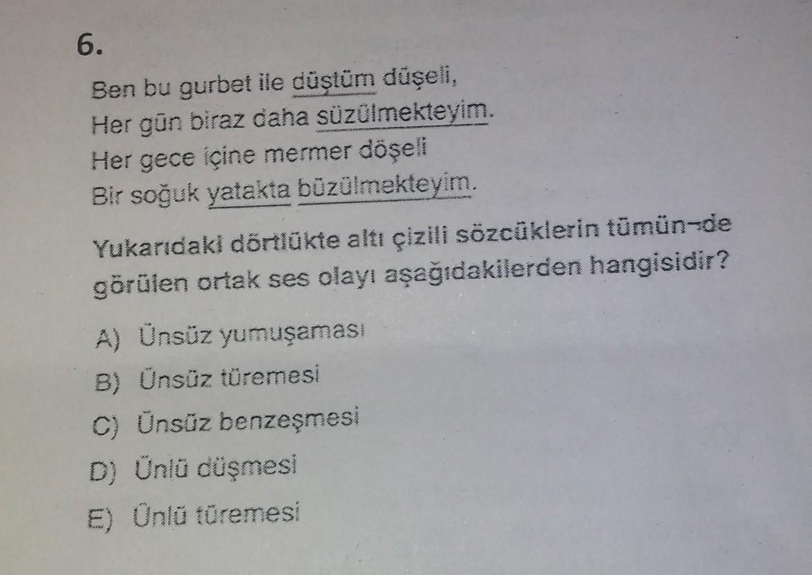 6.
Ben bu gurbet ile düştüm düşeli,
Her gün biraz daha süzülmekteyim.
Her gece içine mermer döşeli
Bir soğuk yatakta büzülmekteyim.
Yukarıdaki dörtlükte altı çizili sözcüklerin tümün-de
görülen ortak ses olayı aşağıdakilerden hangisidir?
A) Ünsüz yumuşamas