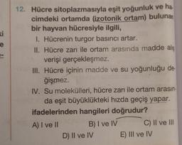 ki
e
12. Hücre sitoplazmasıyla eşit yoğunluk ve ha.
cimdeki ortamda (izotonik ortam) bulunan
bir hayvan hücresiyle ilgili,
I. Hücrenin turgor basıncı artar.
II. Hücre zarı ile ortam arasında madde alış
verişi gerçekleşmez.
III. Hücre içinin madde ve su yoğunluğu de
ğişmez.
IV. Su molekülleri, hücre zarı ile ortam arasın.
da eşit büyüklükteki hızda geçiş yapar.
ifadelerinden hangileri doğrudur?
A) I ve II
B) I ve IV C) II ve III
D) II ve IV E) III ve IV