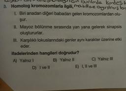 3. Homolog kromozomlarla ilgili, maillee Cyrilmision
ain bunlada kordesh
1. Biri anadan diğeri babadan gelen kromozomlardan olu-
şur.
II. Mayoz bölünme sırasında yan yana gelerek sinapsis
oluştururlar.
III. Karşılıklı lokuslarındaki genler aynı karakter üzerine etki
eder.
ifadelerinden hangileri doğrudur?
A) Yalnız
B) Yalnız 11 C) Yalnız III
D) Ive
E) I, II ve III