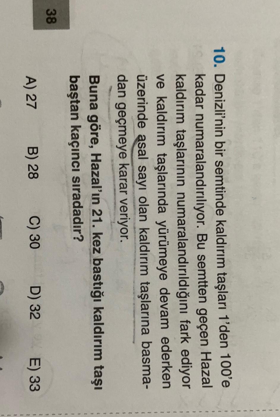 10. Denizli'nin bir semtinde kaldırım taşları 1'den 100'e
kadar numaralandırılıyor. Bu semtten geçen Hazal
kaldırım taşlarının numaralandırıldığını fark ediyor
ve kaldırım taşlarında yürümeye devam ederken
üzerinde asal sayı olan kaldırım taşlarına basma-
dan geçmeye karar veriyor.
Buna göre, Hazal'ın 21. kez bastığı kaldırım taşı
baştan kaçıncı sıradadır?
1
1
38
7
A) 27
C) 30
B) 28
5
D) 32 E) 33
