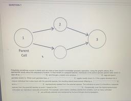 QUESTION 7
2
1
Parent
Cell
Polyploidy sometimes occurs in plants and can more or less result in immediate sympatric speciation. Using the graphic above, fill in
appropriate words about the sequence of events 1-3 that results in a polypoid species. Individu