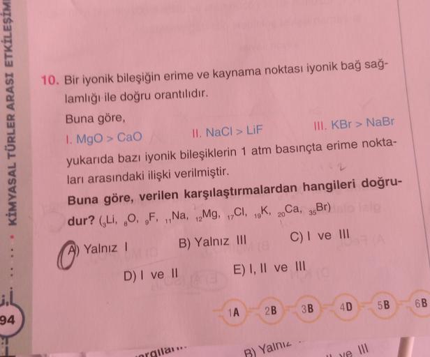 KİMYASAL TÜRLER ARASI ETKİLEŞİM
10. Bir iyonik bileşiğin erime ve kaynama noktası iyonik bağ sağ-
lamlığı ile doğru orantılıdır.
Buna göre,
1. MgO > CaO
II. NaCl > LIF
III. KBr > NaBr
yukarıda bazı iyonik bileşiklerin 1 atm basınçta erime nokta-
ları arası