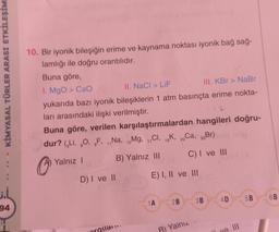 KİMYASAL TÜRLER ARASI ETKİLEŞİM
10. Bir iyonik bileşiğin erime ve kaynama noktası iyonik bağ sağ-
lamlığı ile doğru orantılıdır.
Buna göre,
1. MgO > CaO
II. NaCl > LIF
III. KBr > NaBr
yukarıda bazı iyonik bileşiklerin 1 atm basınçta erime nokta-
ları arasındaki ilişki verilmiştir.
Buna göre, verilen karşılaştırmalardan hangileri doğru-
dur? (GLI, O, F., Na, Mg, CI, K, 2.Ca, 35
Br)
2
19
17
20
12
11
C) I ve III
Yalnız 1
B) Yalnız III
D) I ve II
E) I, II ve III
4D
6B
5B
1A
2B
3B
94
rgila.
B) Yalnız
ye III
