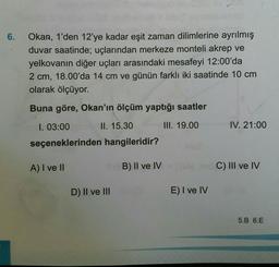 6.
Okan, 1'den 12'ye kadar eşit zaman dilimlerine ayrılmış
duvar saatinde; uçlarından merkeze monteli akrep ve
yelkovanın diğer uçları arasındaki mesafeyi 12:00'da
2 cm, 18.00'da 14 cm ve günün farklı iki saatinde 10 cm
olarak ölçüyor.
Buna göre, Okan'ın ölçüm yaptığı saatler
1. 03:00
II. 15.30
III. 19.00
IV. 21:00
seçeneklerinden hangileridir?
A) I ve II
B) Il ve IV
C) III ve IV
D) II ve III
D
E) I ve IV
5.B 6.E
