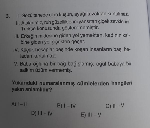 3. I. Gözü tanede olan kuşun, ayağı tuzaktan kurtulmaz.
II. Atalarımız, ruh güzelliklerini yansıtan çiçek zevklerini
Türkçe konusunda gösterememiştir.
III. Erkeğin midesine giden yol yemekten, kadının kal-
bine giden yol çiçekten geçer.
IV. Küçük hesaplar